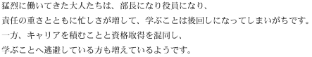 猛烈に働いてきた大人たちは、部長になり役員になり、責任の重さとともに忙しさが増して、学ぶことは後回しになってしまいがちです。一方、キャリアを積むことと資格取得を混同し、学ぶことへ逃避している方も増えているようです。