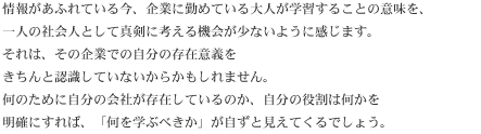 情報があふれている今、企業に勤めている大人が学習することの意味を、一人の社会人として真剣に考える機会が少ないように感じます。それは、その企業での自分の存在意義をきちんと認識していないからかもしれません。何のために自分の会社が存在しているのか、自分の役割は何かを明確にすれば、「何を学ぶべきか」が自ずと見えてくるでしょう。
