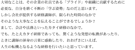 大切なことは、その企業の社員である「プライド」や組織に貢献するために必要な、自分を磨く不断の「学ぶ姿勢」なのだと思います。しかし会社が提供する研修講師が、限られた時間のなかでそのような大事なことを伝えることができるでしょうか？まして、会計や法務といったカタイ研修のなかで。でも、たとえカタイ研修であっても、驚くような発想の転換があったり、ときに講師の渾身の言葉に感動したり、おおげさにいえば、人生の転機となるような研修を行いたいと思っています。