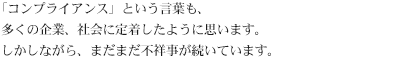 「コンプライアンス」という言葉も、多くの企業、社会に定着したように思います。しかしながら、まだまだ不祥事が続いています。