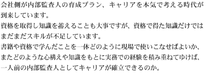 会社側が内部監査人の育成プラン、キャリアを本気で考える時代が到来しています。資格を取得し知識を蓄えることも大事ですが、資格で得た知識だけではまだまだスキルが不足しています。書籍や資格で学んだことを一体どのように現場で使いこなせばよいか、またどのような心構えや知識をもとに実務での経験を積み重ねてゆけば、一人前の内部監査人としてキャリアが確立できるのか。