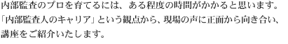 内部監査のプロを育てるには、ある程度の時間がかかると思います。「内部監査人のキャリア」という観点から、現場の声に正面から向き合い、講座をご紹介いたします。