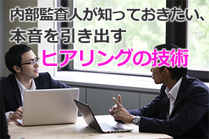 内部監査人が知っておきたい本音を引き出すヒアリングのスキルと、不正の手口