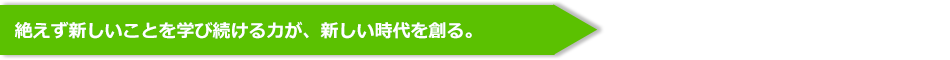 絶えず新しいことを学び続ける力が、新しい時代を創る。