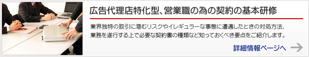 広告代理店特化型、営業職の為の契約の基本研修 業界独特の取引に潜むリスクやイレギュラーな事態に遭遇したときの対処方法、業務を遂行する上で必要な契約書の種類など知っておくべき要点をご紹介します。