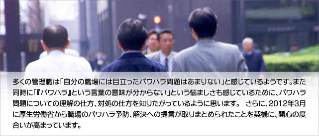 多くの管理職は「自分の職場には目立ったパワハラ問題はあまりない」と感じているようです。また同時に「『パワハラ』という言葉の意味が分からない」という悩ましさも感じているために、パワハラ問題についての理解の仕方、対処の仕方を知りたがっているように思います。 さらに、2012年3月に厚生労働省から職場のパワハラ予防、解決への提言が取りまとめられたことを契機に、関心の度合いが高まっています。