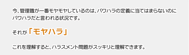 今、管理職が一番モヤモヤしているのは、パワハラの定義に当てはまらないのに
パワハラだと言われる状況です。それが「モヤハラ」これを理解すると、ハラスメント問題がスッキリと理解できます。