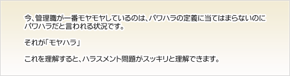 今、管理職が一番モヤモヤしているのは、パワハラの定義に当てはまらないのに
パワハラだと言われる状況です。それが「モヤハラ」これを理解すると、ハラスメント問題がスッキリと理解できます。