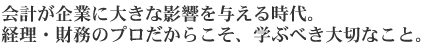 会計が企業に大きな影響を与える時代。経理・財務のプロだからこそ、学ぶべき大切なこと。