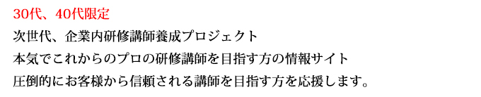 30代、40代限定
次世代、企業内研修講師養成プロジェクト
本気でこれからのプロの研修講師を目指す方の情報サイト
圧倒的にお客様から信頼される講師を目指す方を応援します。